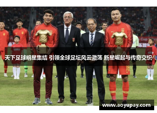 天下足球明星集结 引领全球足坛风云激荡 新星崛起与传奇交织