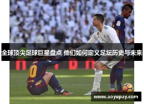 全球顶尖足球巨星盘点 他们如何定义足坛历史与未来