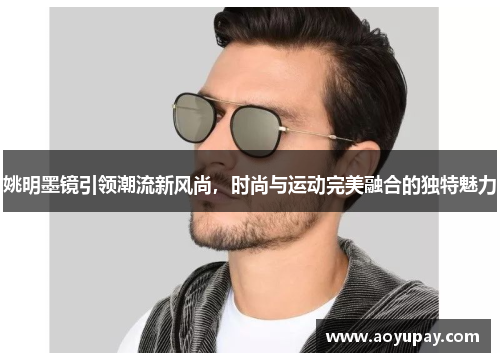 姚明墨镜引领潮流新风尚，时尚与运动完美融合的独特魅力
