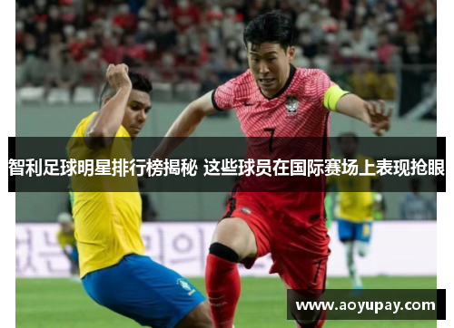 智利足球明星排行榜揭秘 这些球员在国际赛场上表现抢眼