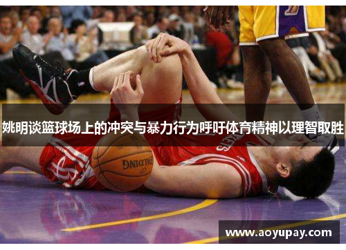 姚明谈篮球场上的冲突与暴力行为呼吁体育精神以理智取胜