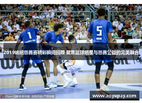 2019姚明慈善赛精彩瞬间回顾 聚焦篮球明星与慈善公益的完美融合