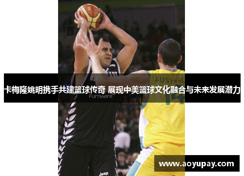 卡梅隆姚明携手共建篮球传奇 展现中美篮球文化融合与未来发展潜力
