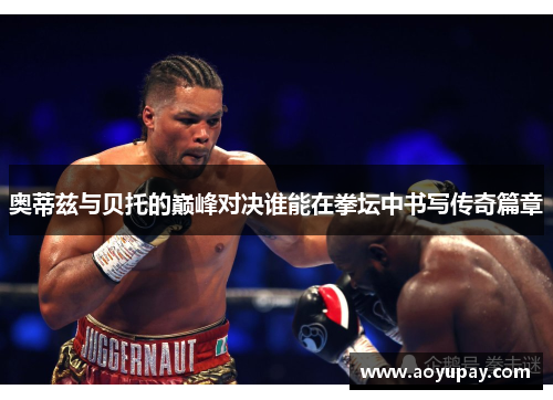 奥蒂兹与贝托的巅峰对决谁能在拳坛中书写传奇篇章
