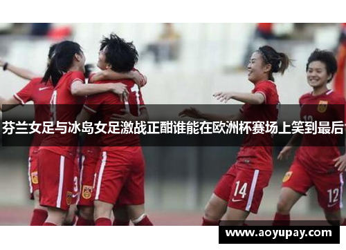 芬兰女足与冰岛女足激战正酣谁能在欧洲杯赛场上笑到最后